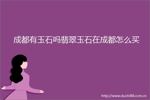 成都有玉石吗翡翠玉石在成都怎么买
