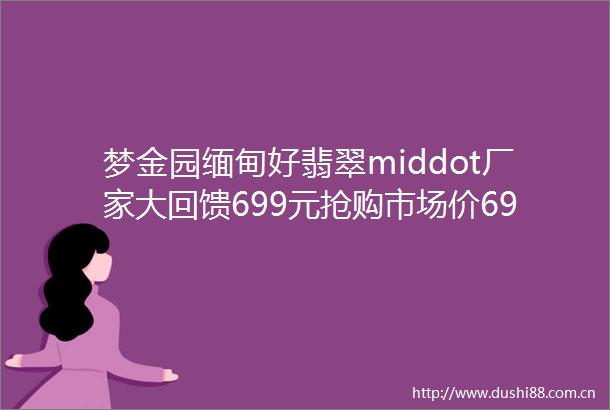 梦金园缅甸好翡翠middot厂家大回馈699元抢购市场价6999元手镯