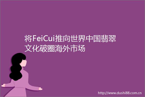 将FeiCui推向世界翡翠文化破圈海外市场