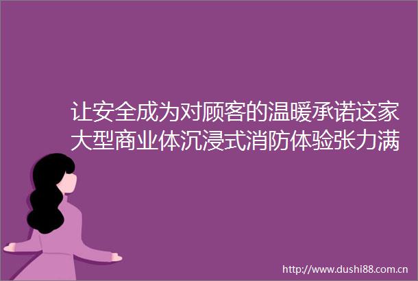 让安全成为对顾客的温暖承诺这家大型商业体沉浸式消防体验张力满满