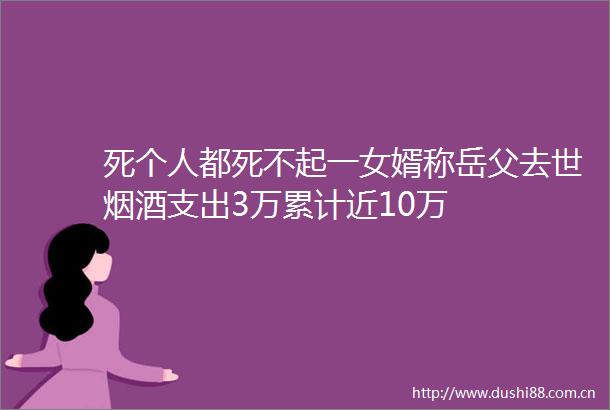 死个人都死不起一女婿称岳父去世烟酒支出3万累计近10万