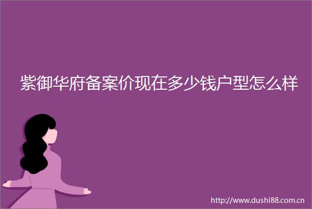 紫御华府备案价现在多少钱户型怎么样