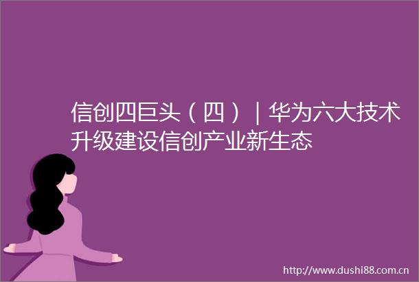 信创四巨头（四）｜华为六大技术升级建设信创产业新生态