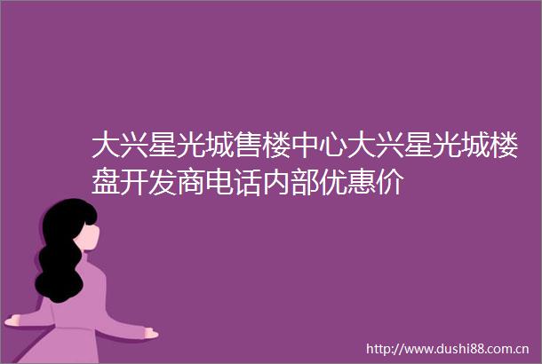 大兴星光城售楼中心大兴星光城楼盘开发商电话内部优惠价