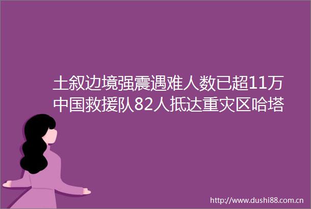 土叙边境强震遇难人数已超11万救援队82人抵达重灾区哈塔伊展开搜救行动