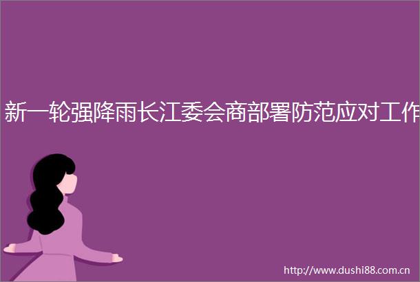 新一轮强降雨长江委会商部署防范应对工作