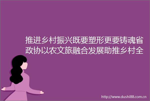 推进乡村振兴既要塑形更要铸魂省政协以农文旅融合发展助推乡村全面振兴专家协商座谈会侧记