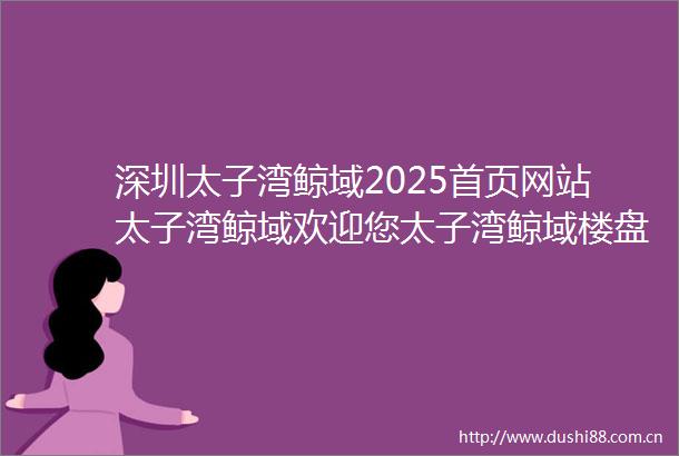 深圳太子湾鲸域2025首页网站太子湾鲸域欢迎您太子湾鲸域楼盘详情价格户型学校配套