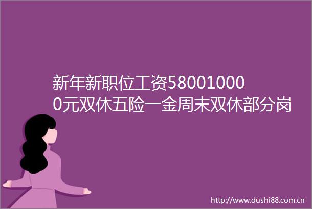 新年新职位工资580010000元双休五险一金周末双休部分岗位不限学历