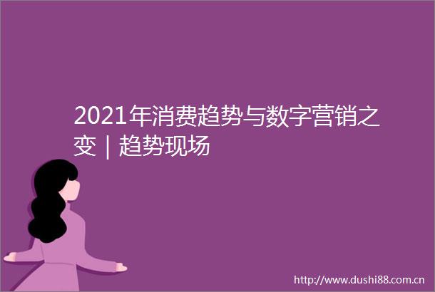 2021年消费趋势与数字营销之变｜趋势现场