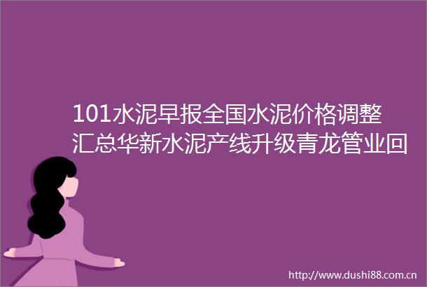 101水泥早报全国水泥价格调整汇总华新水泥产线升级青龙管业回购楼市新政