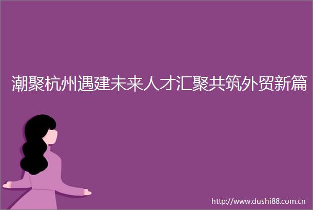 潮聚杭州遇建未来人才汇聚共筑外贸新篇