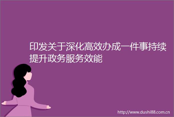 印发关于深化高效办成一件事持续提升政务服务效能