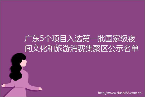 广东5个项目入选第一批级夜间文化和旅游消费集聚区公示名单