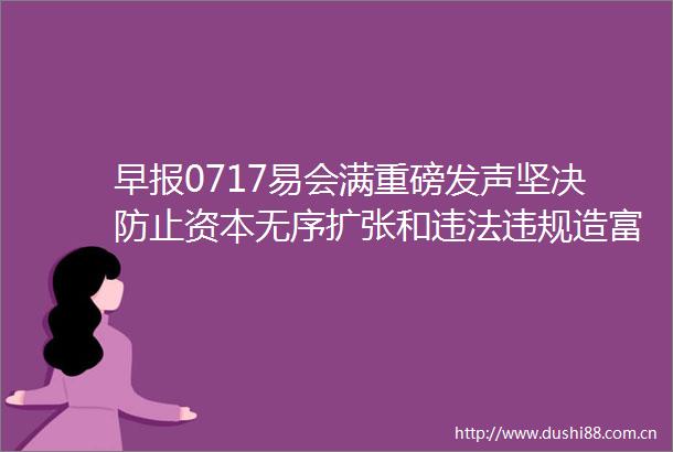 早报0717易会满重磅发声坚决防止资本无序扩张和造富美股三大指数集体收跌