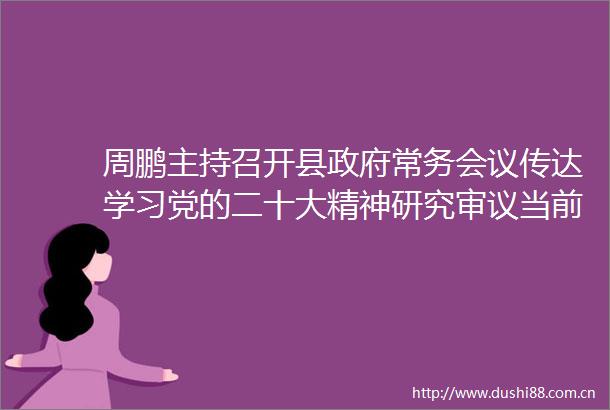 周鹏主持召开县常务会议传达学习党的二十大精神研究审议当前重点工作