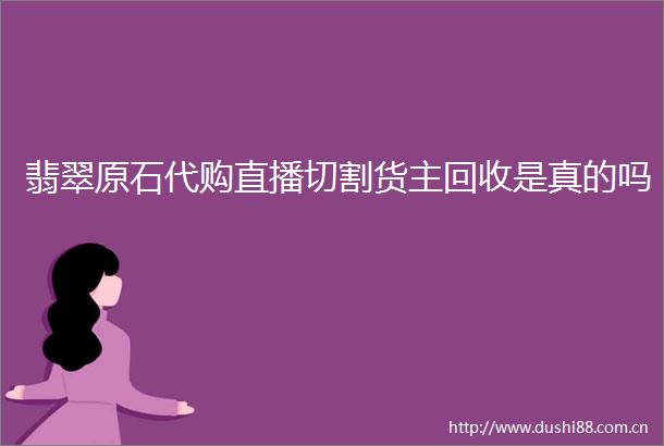 翡翠原石代购直播切割货主回收是真的吗