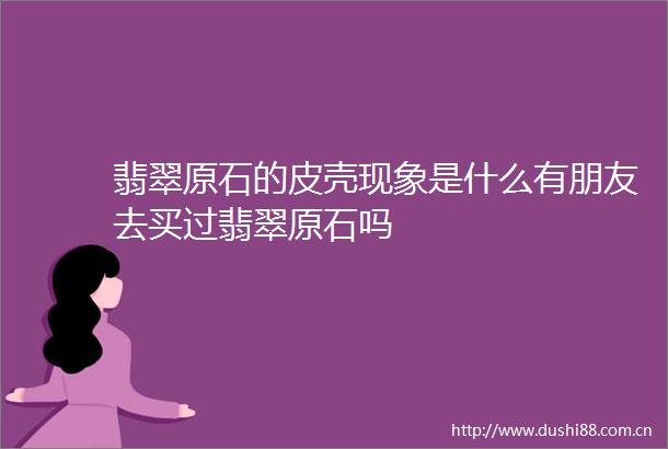 翡翠原石的皮壳现象是什么有朋友去买过翡翠原石吗