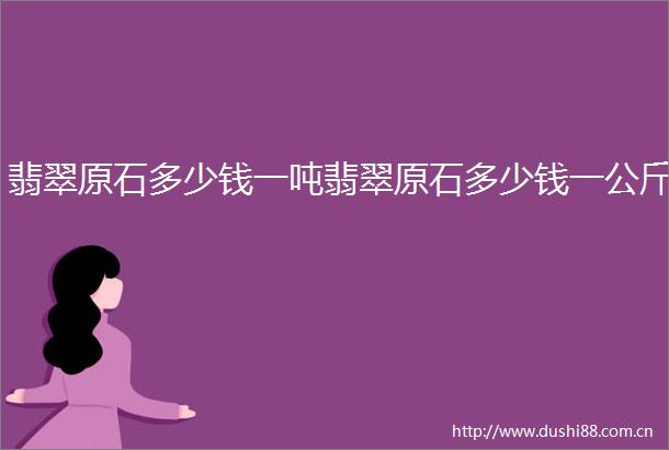 翡翠原石多少钱一吨翡翠原石多少钱一公斤