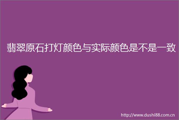 翡翠原石打灯颜色与实际颜色是不是一致