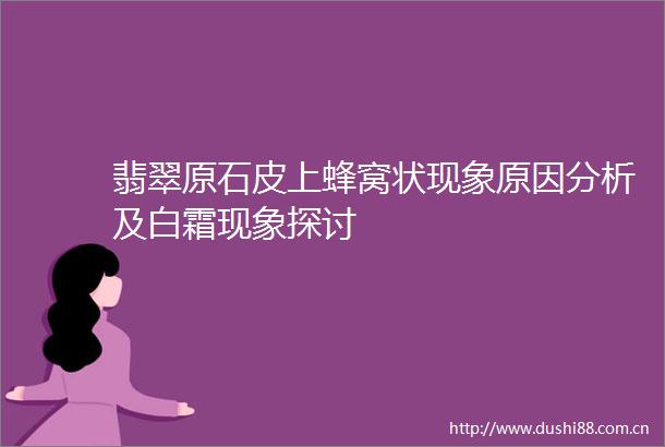 翡翠原石皮上蜂窝状现象原因分析及白霜现象探讨