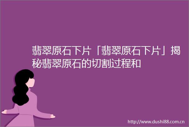 翡翠原石下片「翡翠原石下片」揭秘翡翠原石的切割过程和