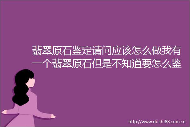 翡翠原石鉴定请问应该怎么做我有一个翡翠原石但是不知道要怎么鉴