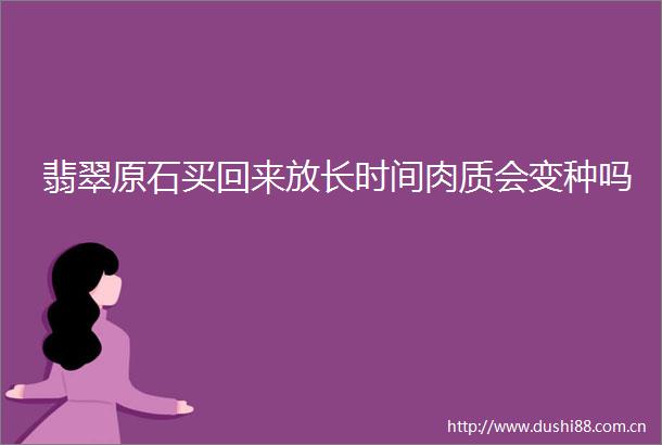 翡翠原石买回来放长时间肉质会变种吗