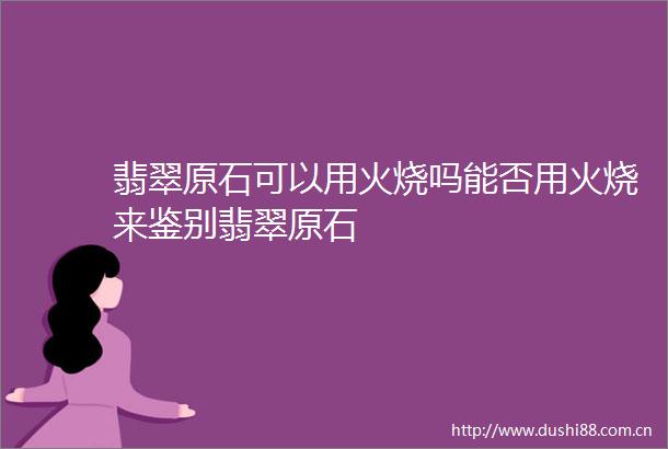 翡翠原石可以用火烧吗能否用火烧来鉴别翡翠原石