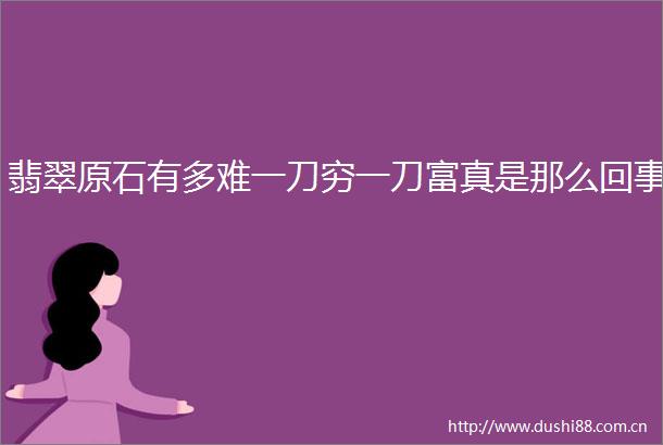 翡翠原石有多难一刀穷一刀富真是那么回事