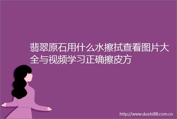 翡翠原石用什么水擦拭查看图片大全与视频学习正确擦皮方