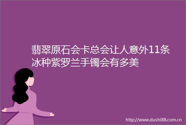 翡翠原石会卡总会让人意外11条冰种紫罗兰手镯会有多美