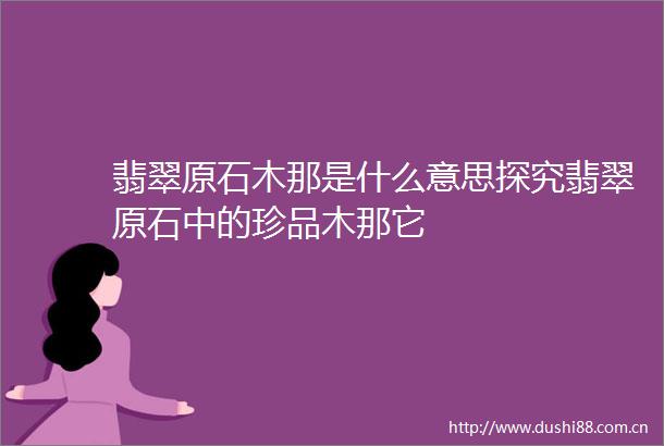翡翠原石木那是什么意思探究翡翠原石中的珍品木那它