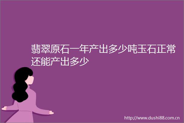 翡翠原石一年产出多少吨玉石正常还能产出多少