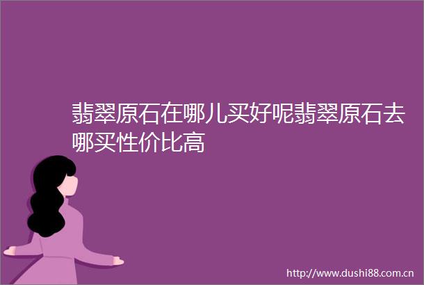 翡翠原石在哪儿买好呢翡翠原石去哪买性价比高