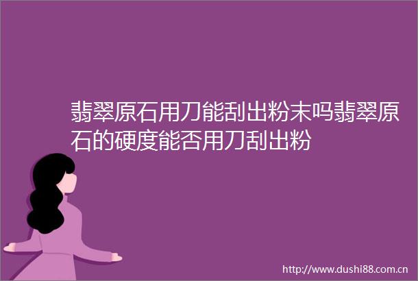 翡翠原石用刀能刮出粉末吗翡翠原石的硬度能否用刀刮出粉
