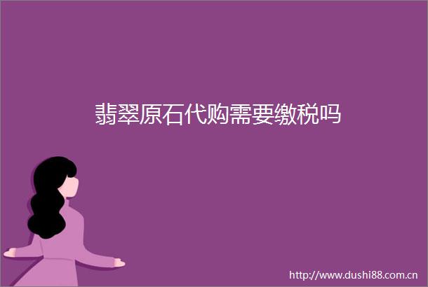 翡翠原石代购需要缴税吗