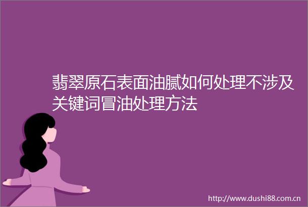 翡翠原石表面油腻如何处理不涉及关键词冒油处理方法