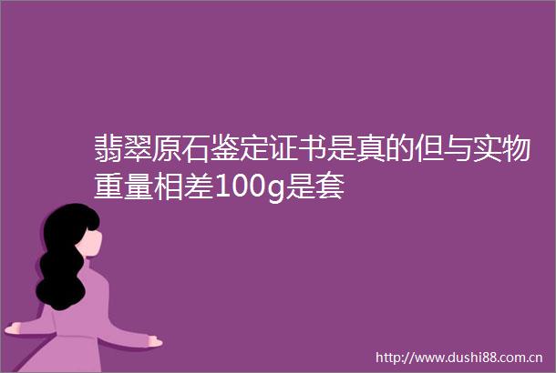 翡翠原石鉴定证书是真的但与实物重量相差100g是套