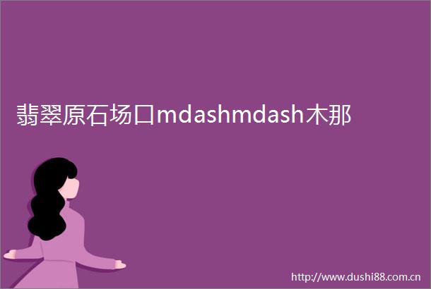 翡翠原石场口mdashmdash木那