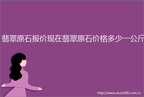 翡翠原石报价现在翡翠原石价格多少一公斤