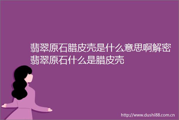 翡翠原石腊皮壳是什么意思啊解密翡翠原石什么是腊皮壳
