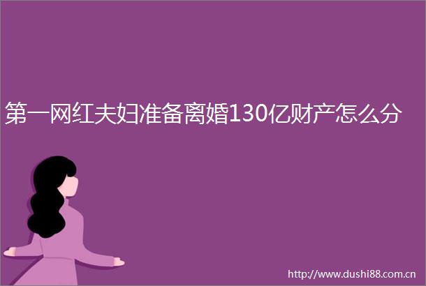 第一网红夫妇准备离婚130亿财产怎么分