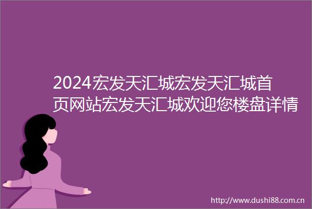 2024宏发天汇城宏发天汇城首页网站宏发天汇城欢迎您楼盘详情价格户型