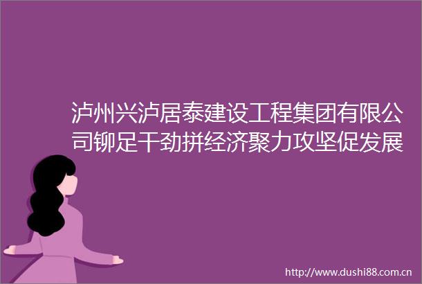 泸州兴泸居泰建设工程集团有限公司铆足干劲拼经济聚力攻坚促发展
