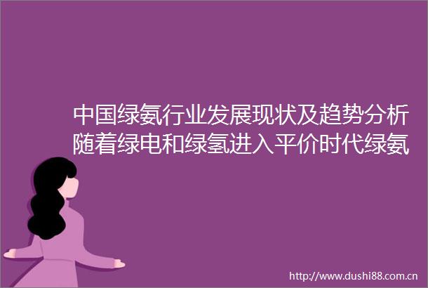 绿氨行业发展现状及趋势分析随着绿电和绿氢进入平价时代绿氨应用将有望获得更多推广「图」
