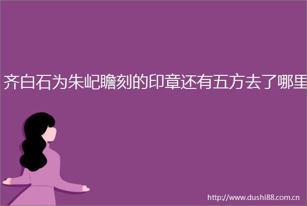 齐白石为朱屺瞻刻的印章还有五方去了哪里