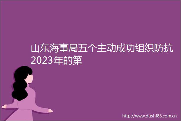 山东海事局五个主动成功组织防抗2023年的第