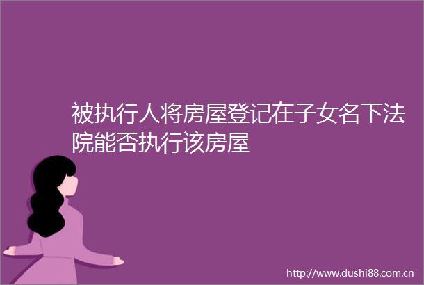 被执行人将房屋登记在子女名下能否执行该房屋
