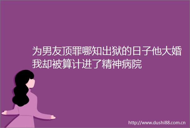 为男友顶罪哪知出狱的日子他大婚我却被算计进了精神病院
